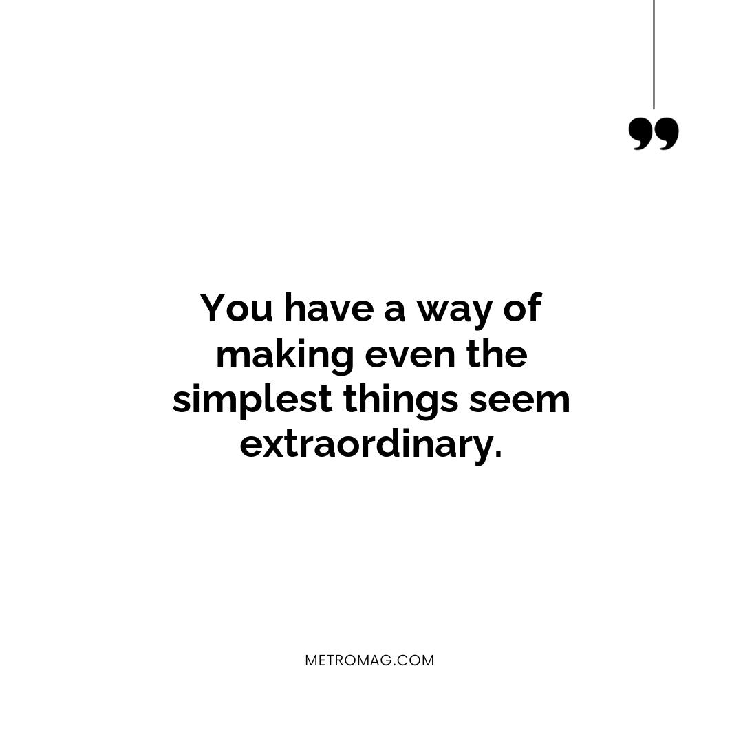 You have a way of making even the simplest things seem extraordinary.