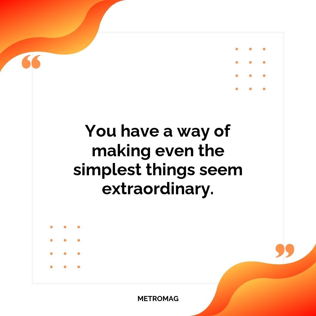 You have a way of making even the simplest things seem extraordinary.