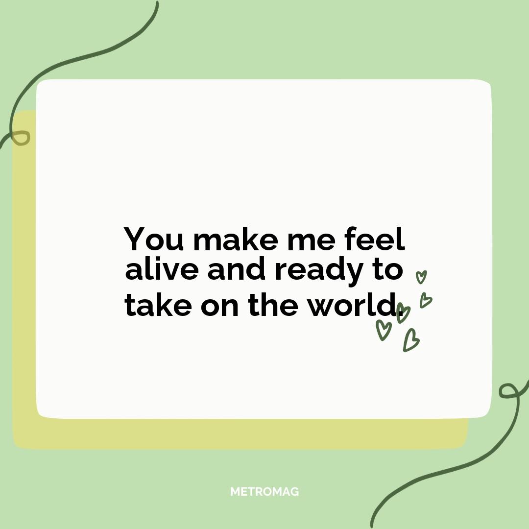 You make me feel alive and ready to take on the world.