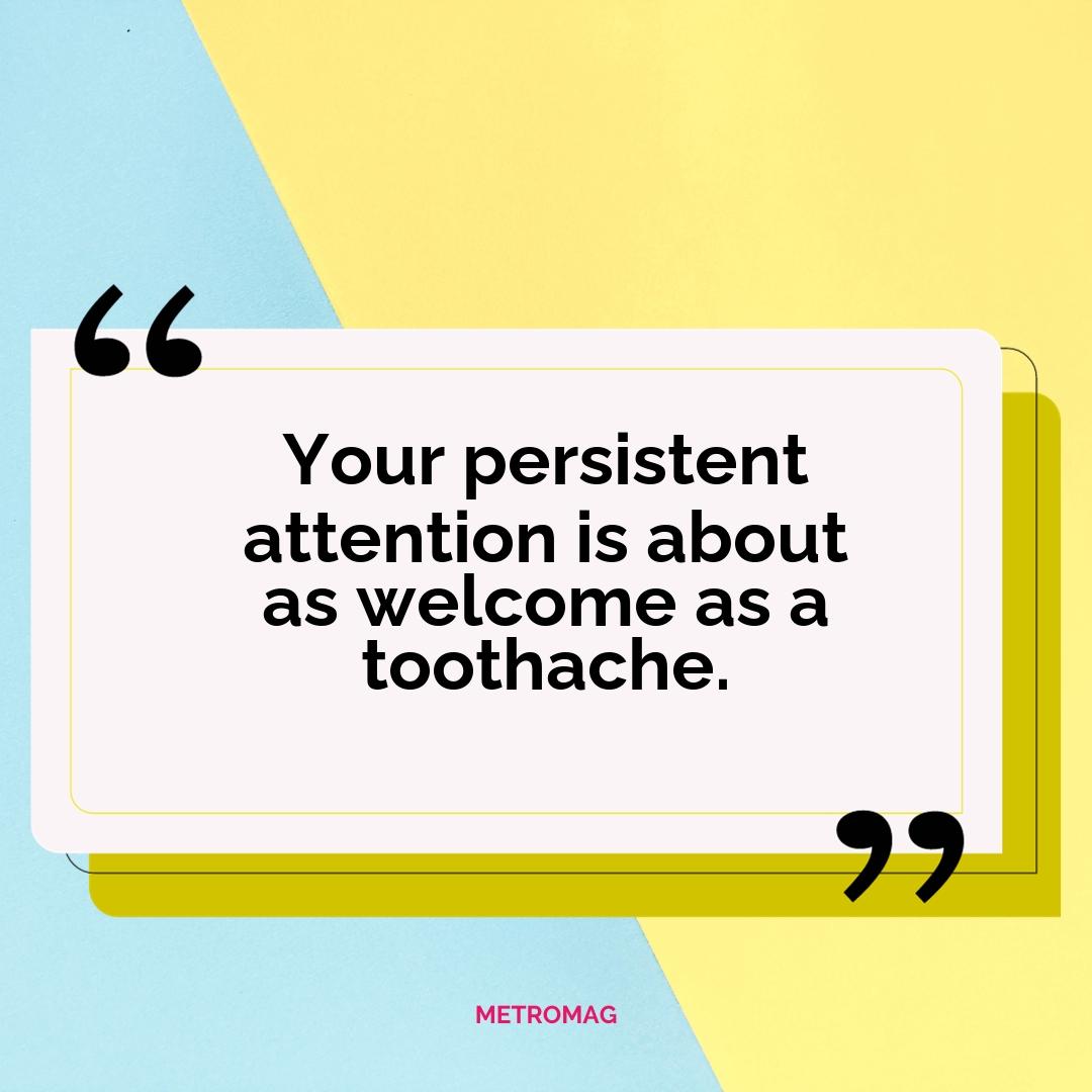 Your persistent attention is about as welcome as a toothache.
