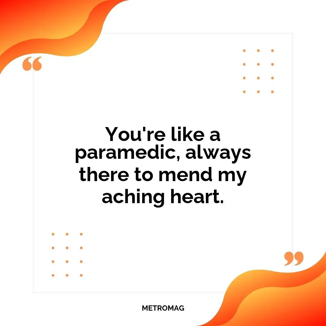 You're like a paramedic, always there to mend my aching heart.