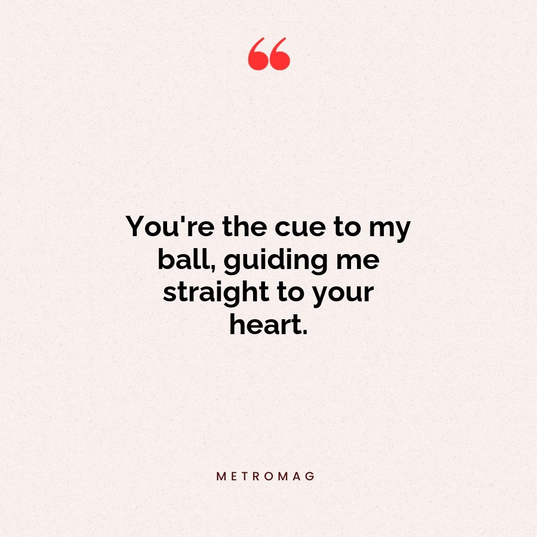 You're the cue to my ball, guiding me straight to your heart.