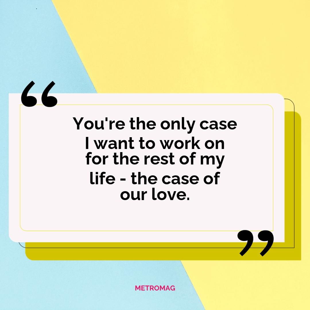 You're the only case I want to work on for the rest of my life - the case of our love.