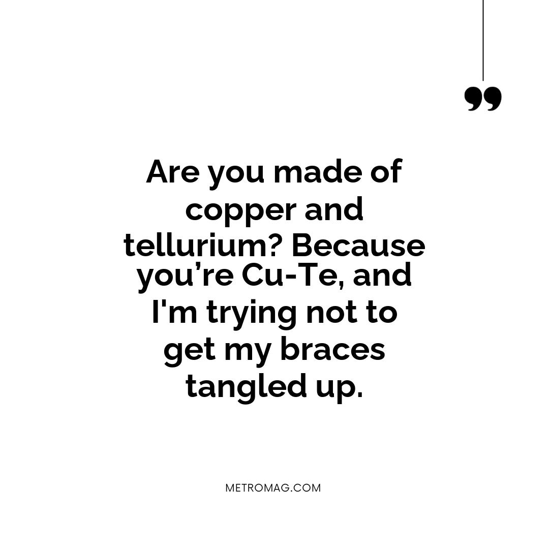 Are you made of copper and tellurium? Because you’re Cu-Te, and I'm trying not to get my braces tangled up.