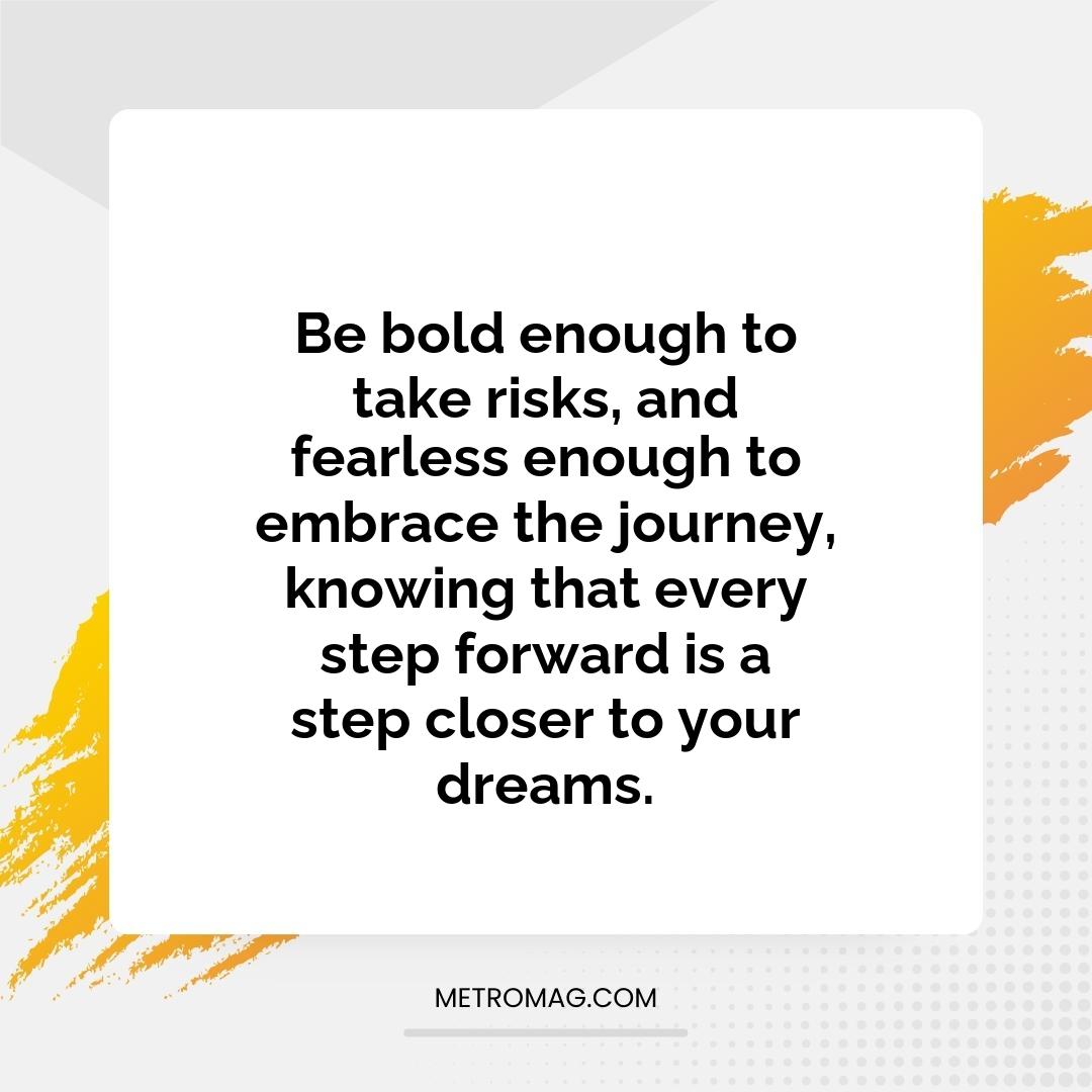 Be bold enough to take risks, and fearless enough to embrace the journey, knowing that every step forward is a step closer to your dreams.