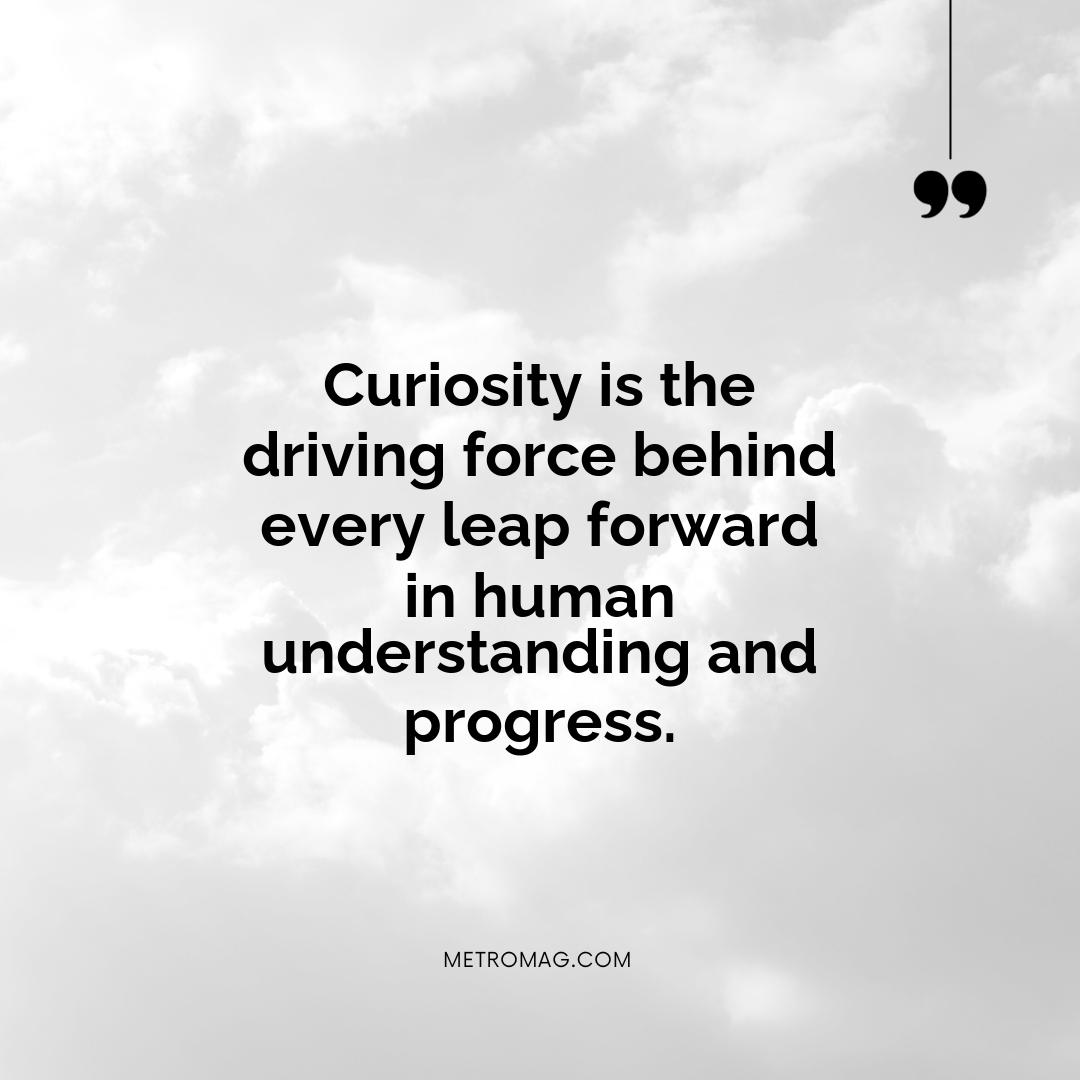 Curiosity is the driving force behind every leap forward in human understanding and progress.