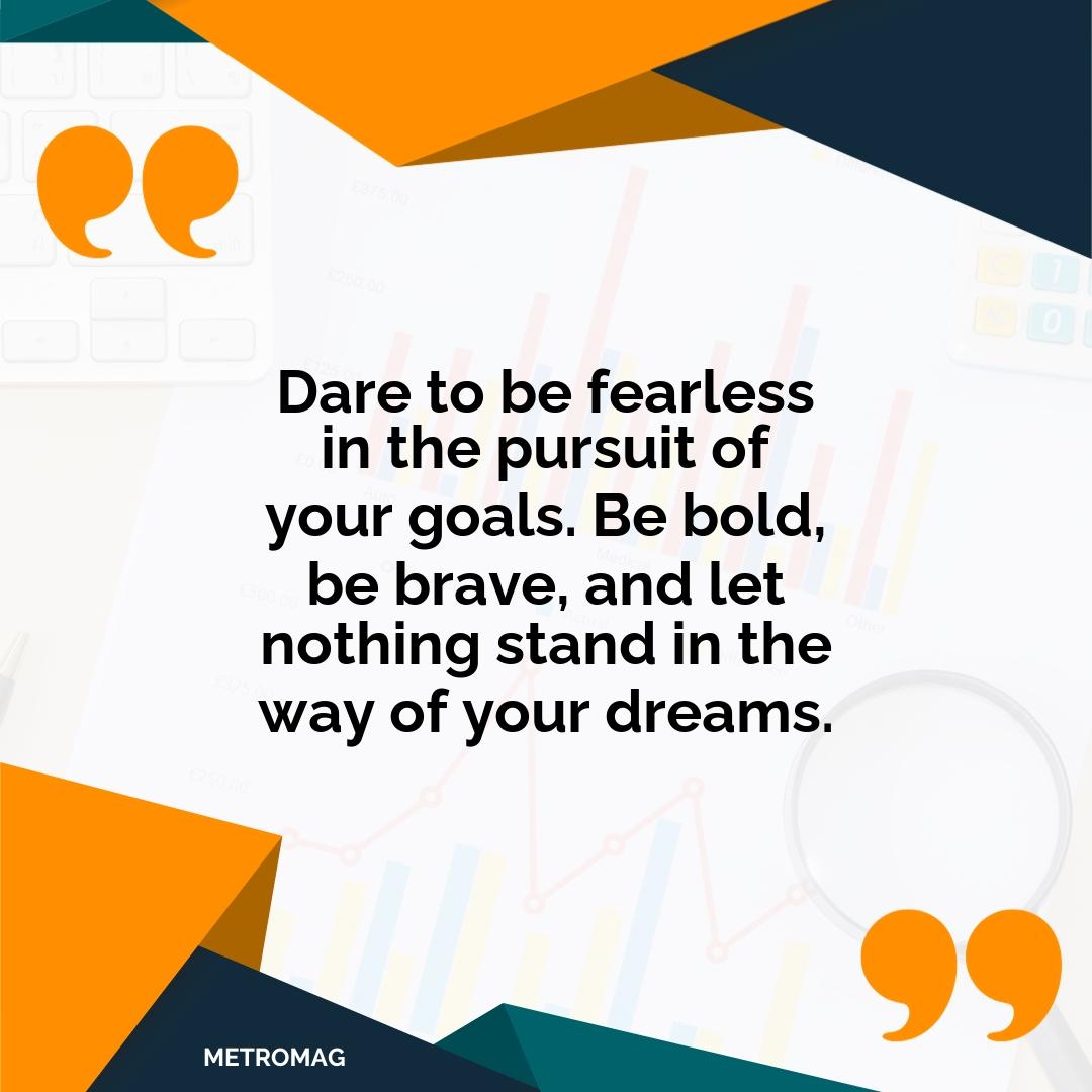 Dare to be fearless in the pursuit of your goals. Be bold, be brave, and let nothing stand in the way of your dreams.