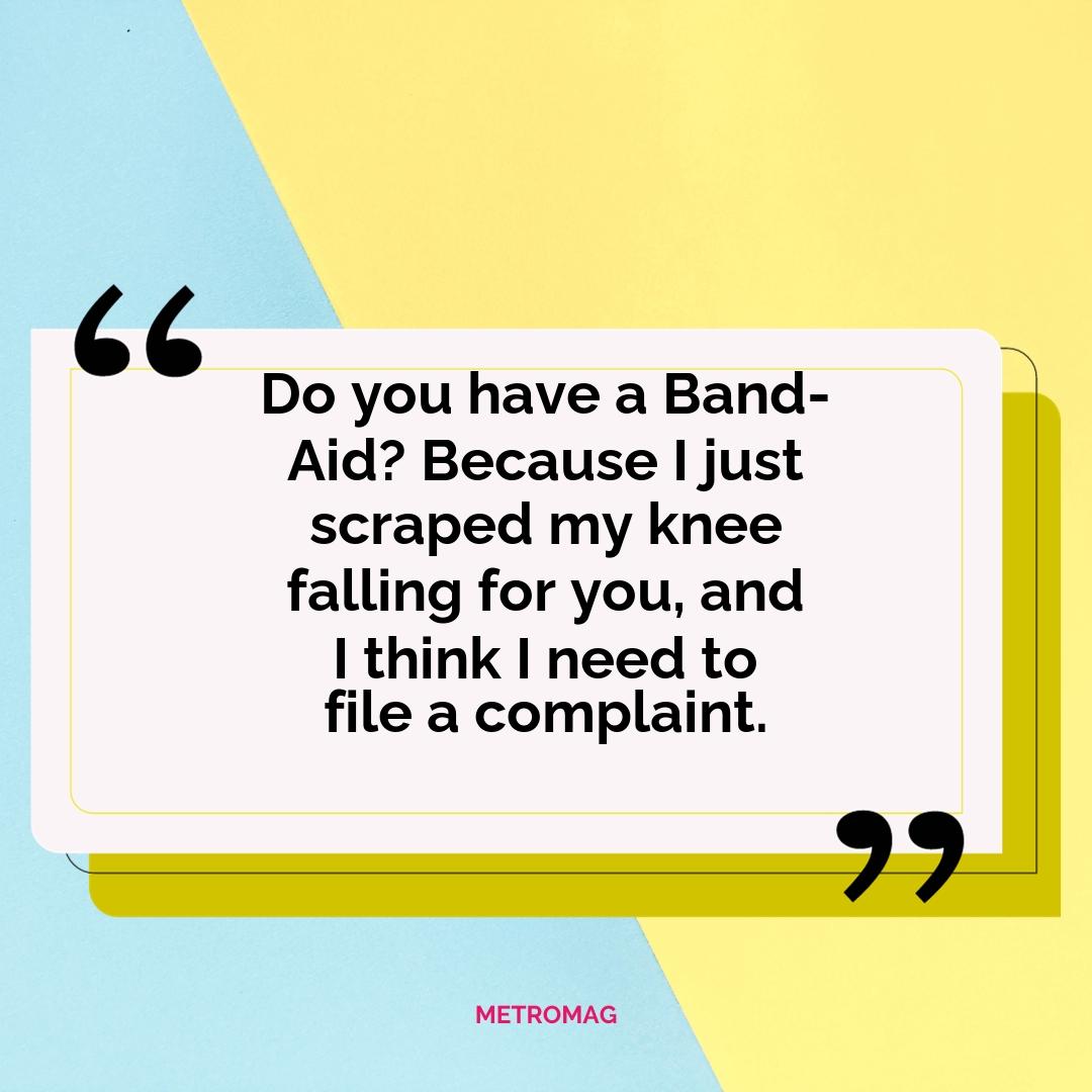 Do you have a Band-Aid? Because I just scraped my knee falling for you, and I think I need to file a complaint.