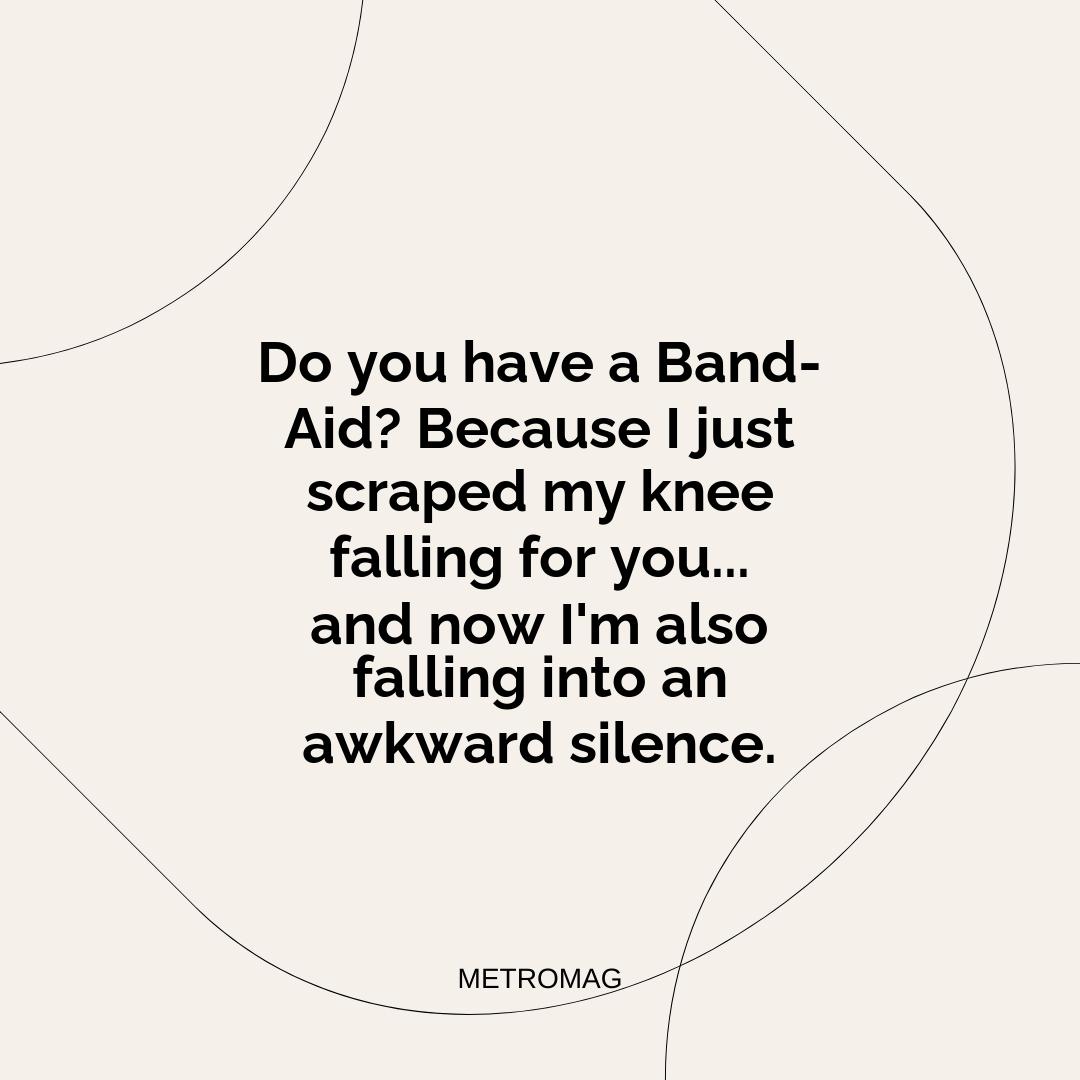 Do you have a Band-Aid? Because I just scraped my knee falling for you... and now I'm also falling into an awkward silence.