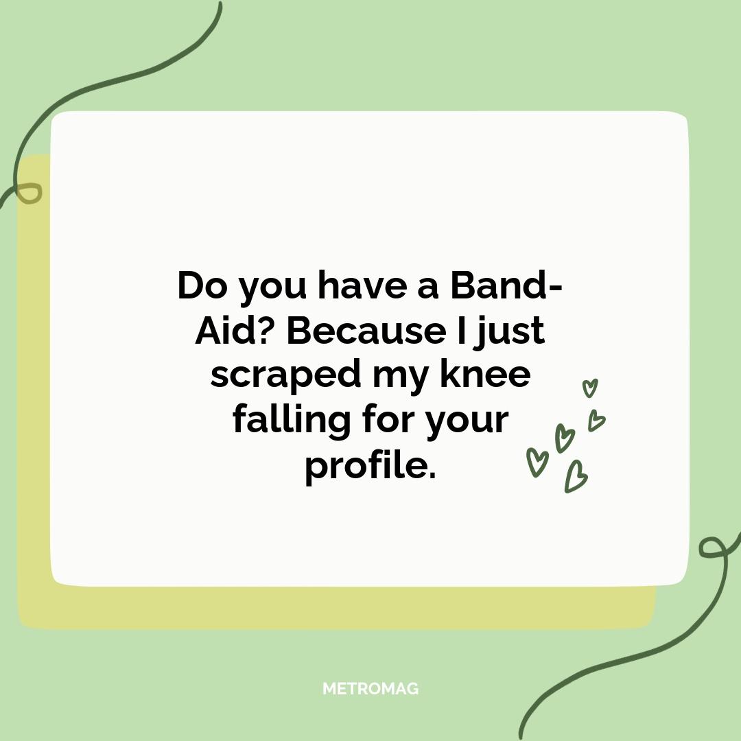 Do you have a Band-Aid? Because I just scraped my knee falling for your profile.