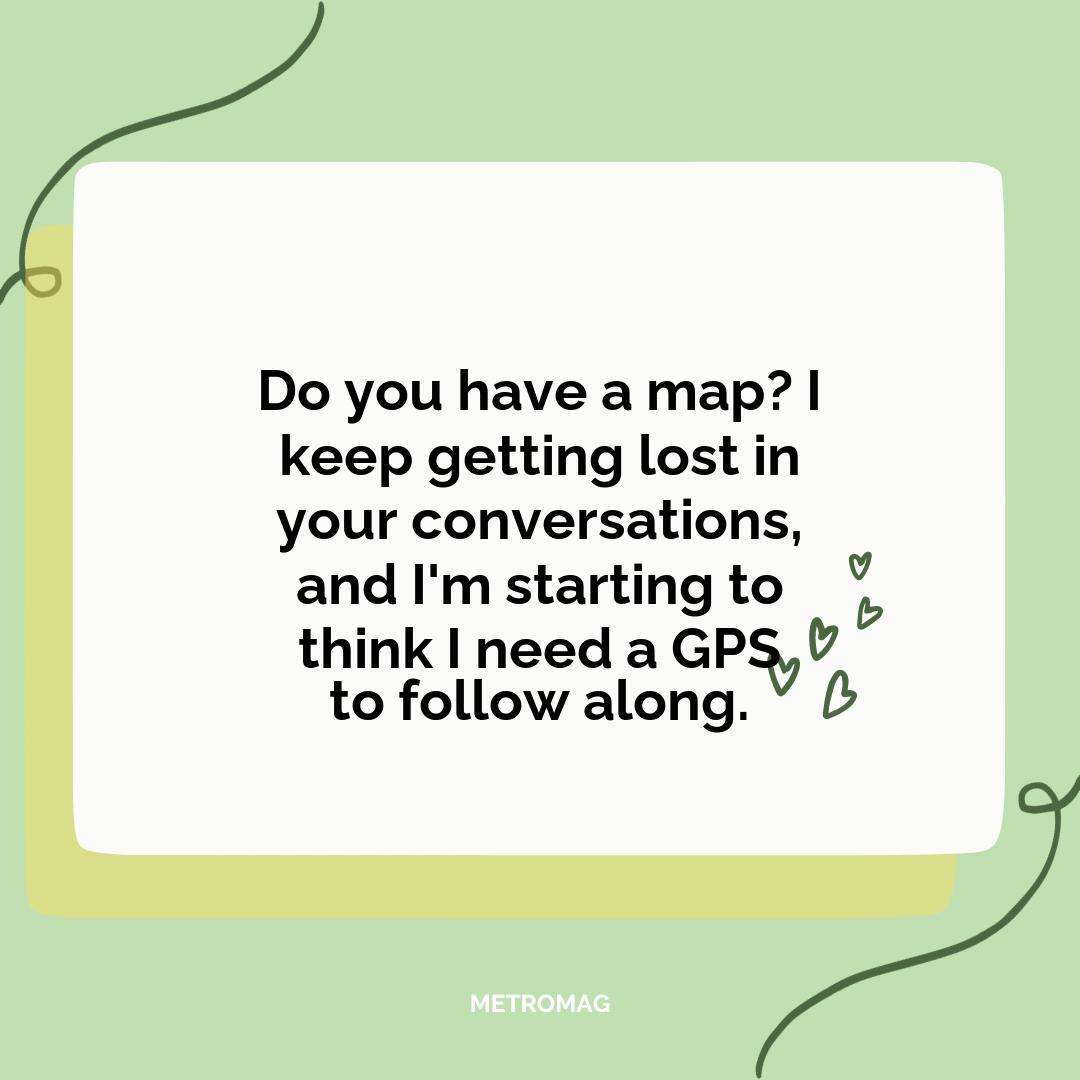 Do you have a map? I keep getting lost in your conversations, and I'm starting to think I need a GPS to follow along.