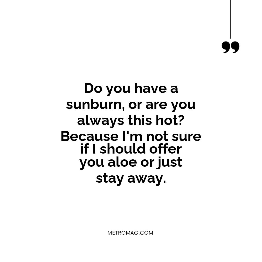 Do you have a sunburn, or are you always this hot? Because I'm not sure if I should offer you aloe or just stay away.