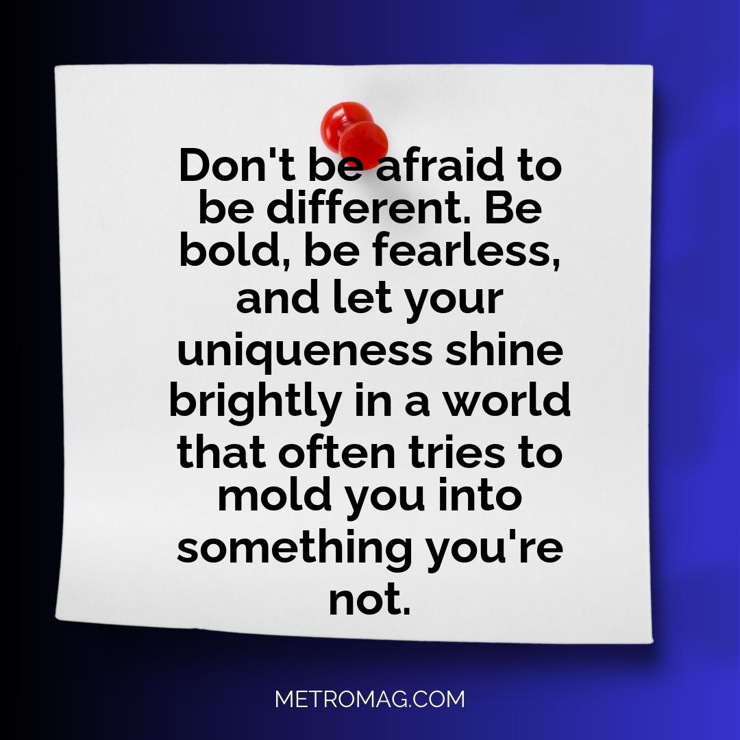 Don't be afraid to be different. Be bold, be fearless, and let your uniqueness shine brightly in a world that often tries to mold you into something you're not.