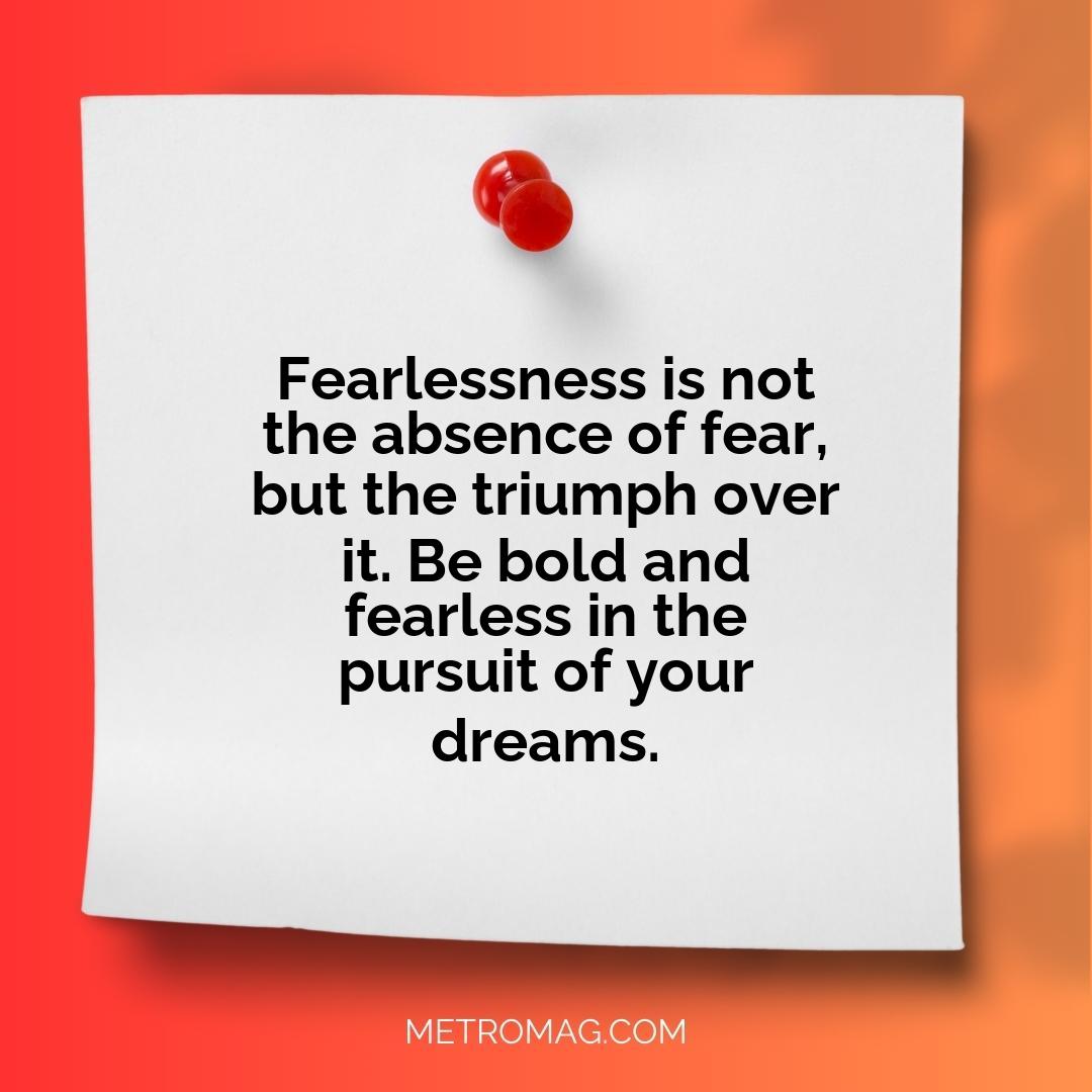 Fearlessness is not the absence of fear, but the triumph over it. Be bold and fearless in the pursuit of your dreams.