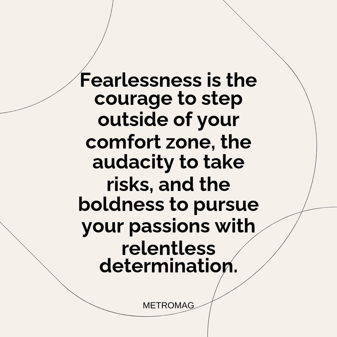 Fearlessness is the courage to step outside of your comfort zone, the audacity to take risks, and the boldness to pursue your passions with relentless determination.