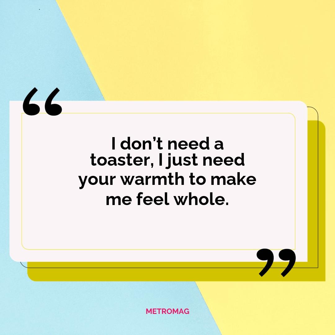 I don’t need a toaster, I just need your warmth to make me feel whole.