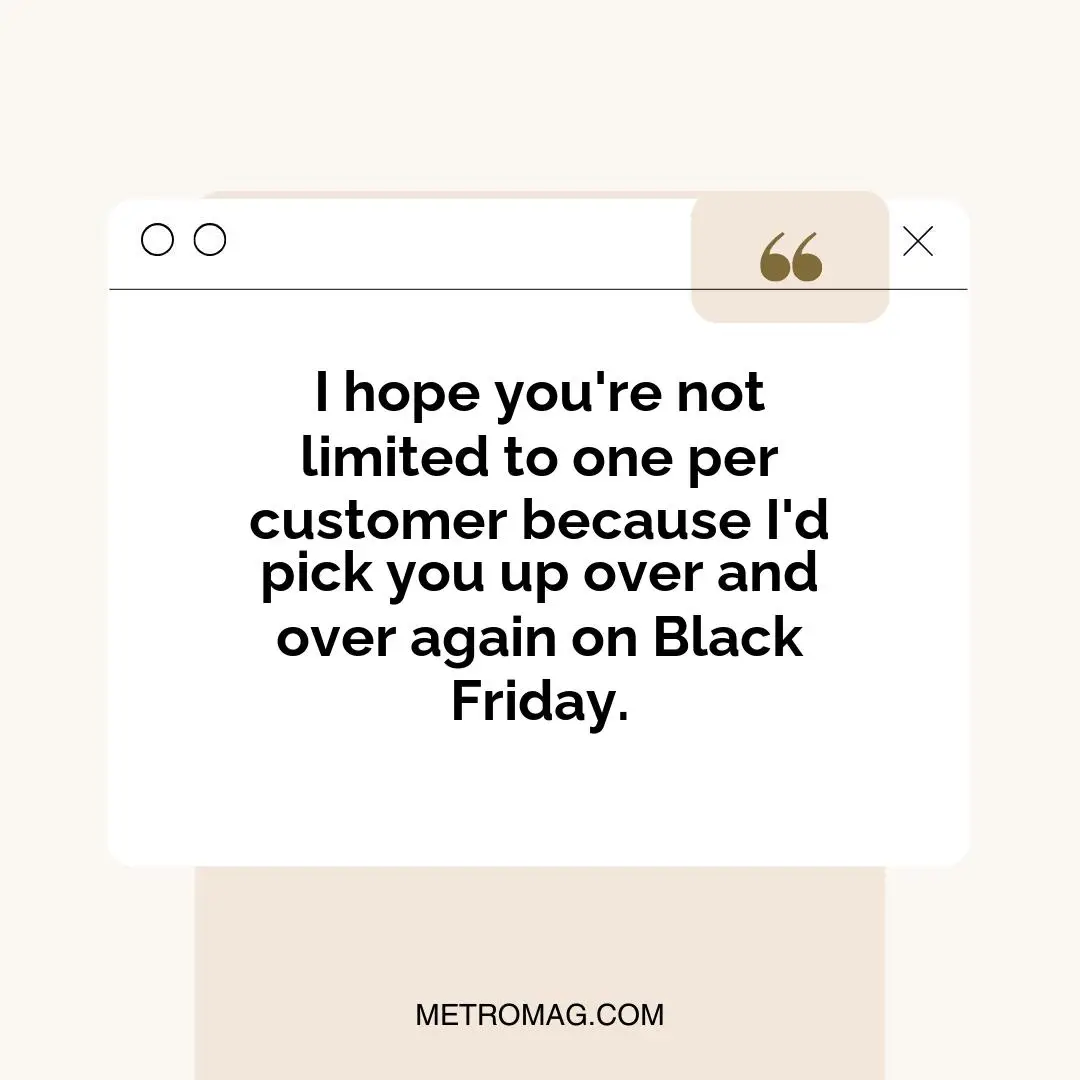 I hope you're not limited to one per customer because I'd pick you up over and over again on Black Friday.