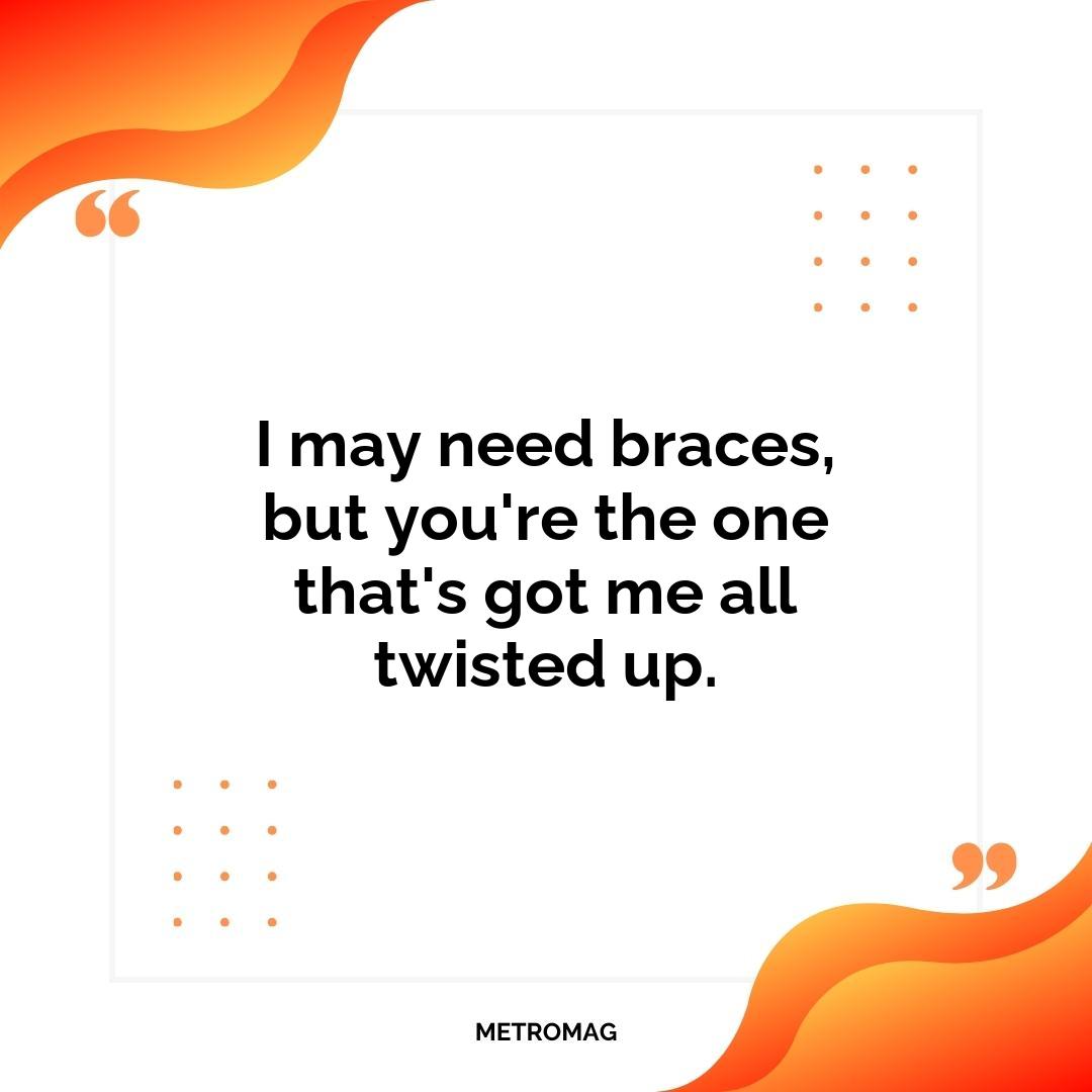 I may need braces, but you're the one that's got me all twisted up.