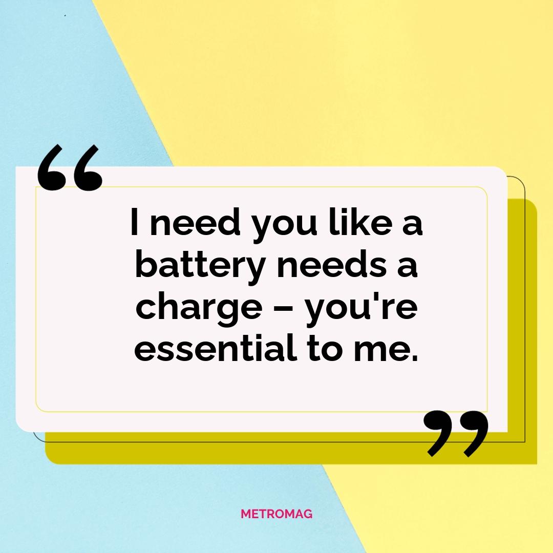 I need you like a battery needs a charge – you're essential to me.