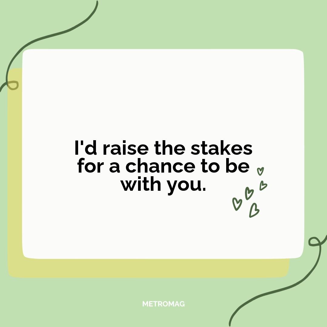 I'd raise the stakes for a chance to be with you.