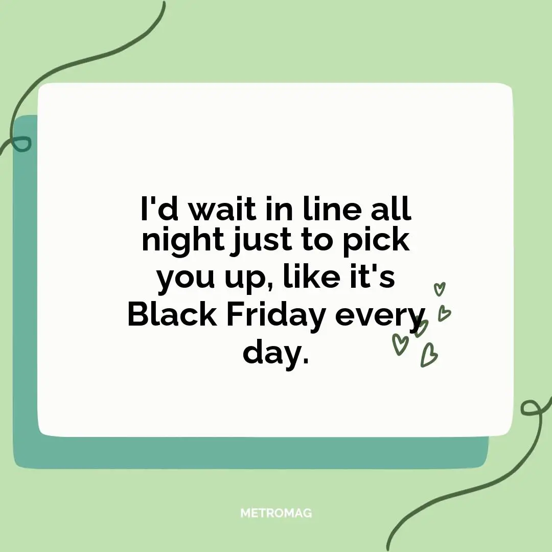 I'd wait in line all night just to pick you up, like it's Black Friday every day.