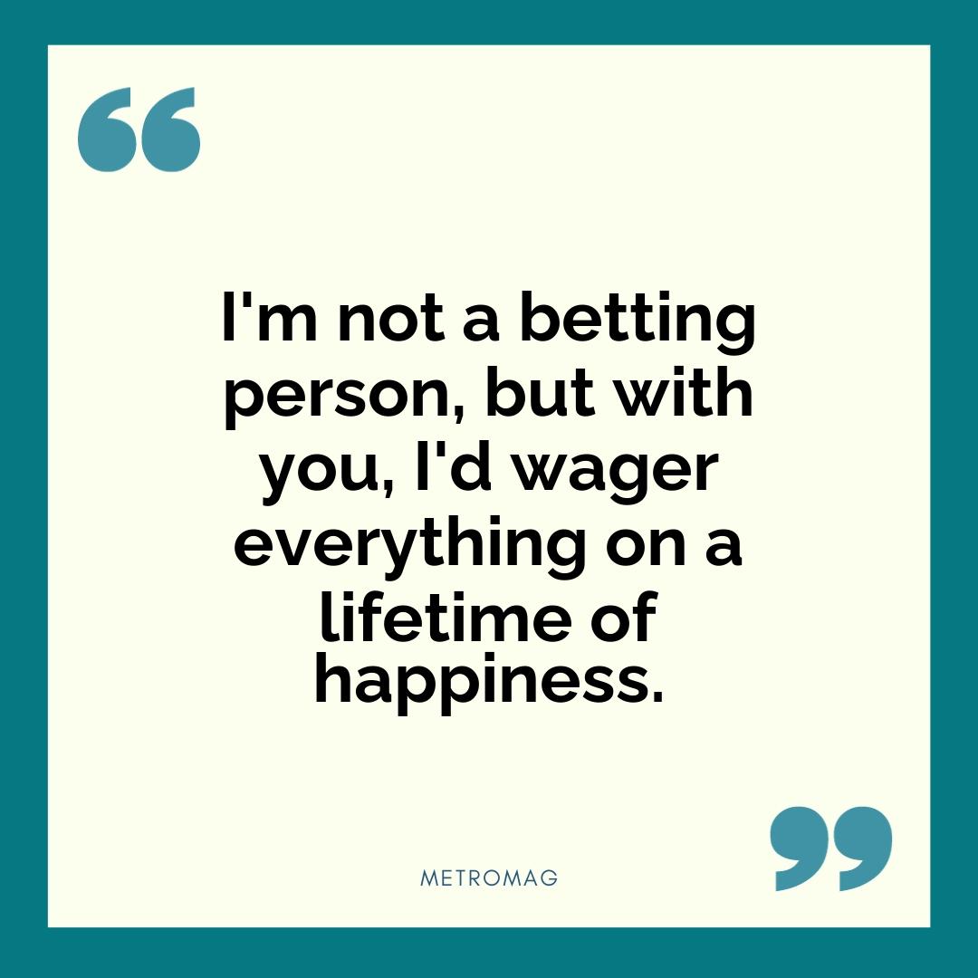 I'm not a betting person, but with you, I'd wager everything on a lifetime of happiness.