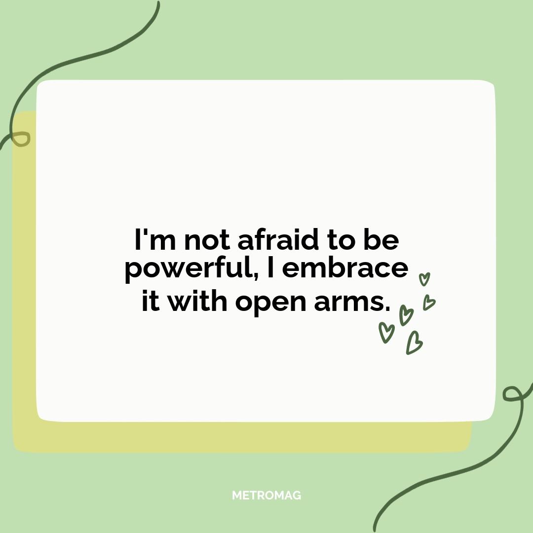 I'm not afraid to be powerful, I embrace it with open arms.