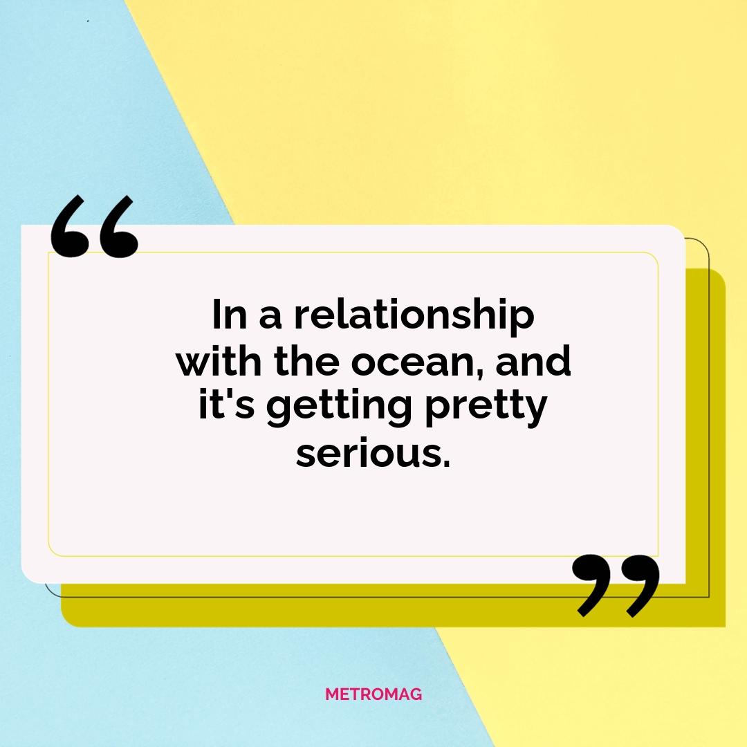 In a relationship with the ocean, and it's getting pretty serious.
