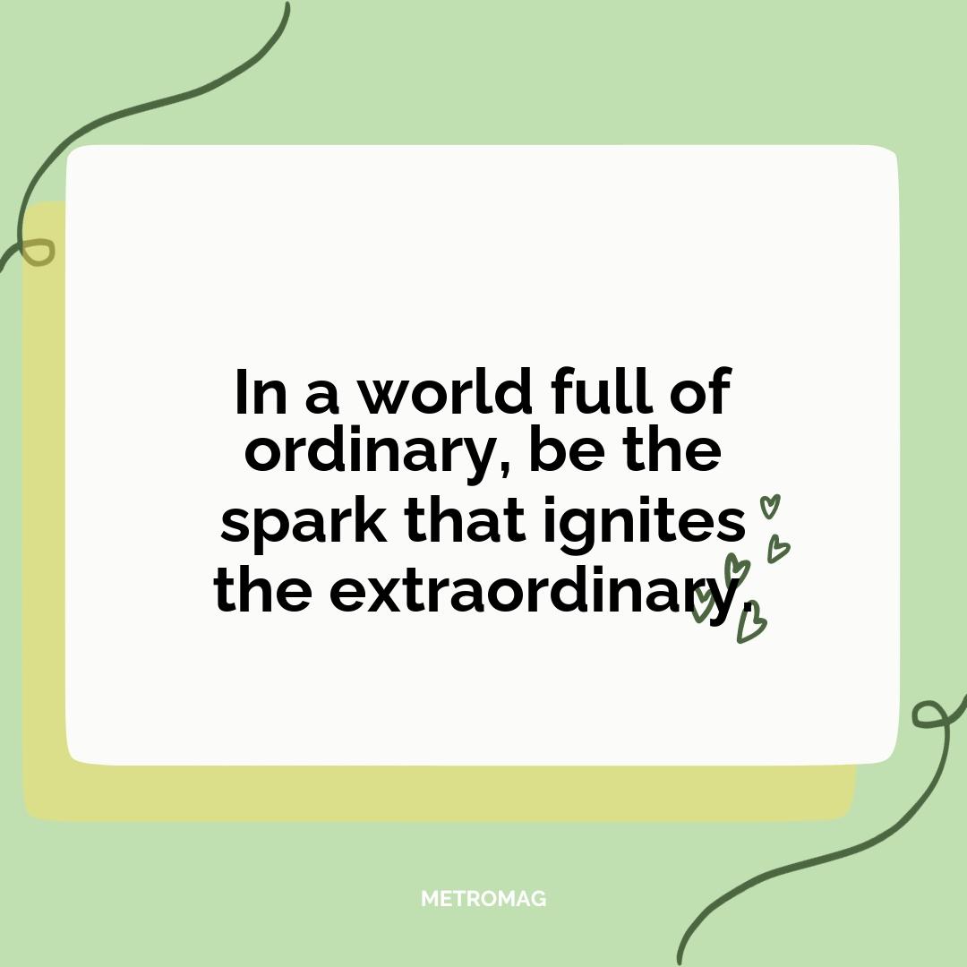 In a world full of ordinary, be the spark that ignites the extraordinary.