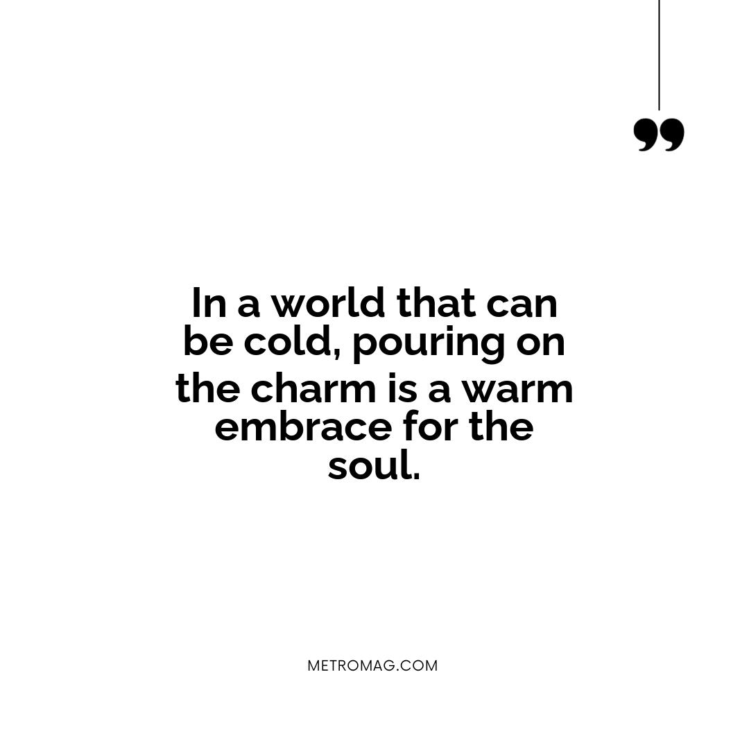 In a world that can be cold, pouring on the charm is a warm embrace for the soul.