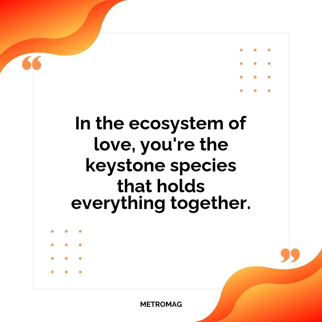 In the ecosystem of love, you're the keystone species that holds everything together.