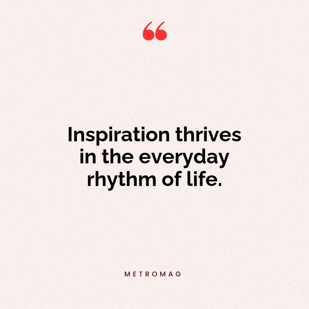 Inspiration thrives in the everyday rhythm of life.
