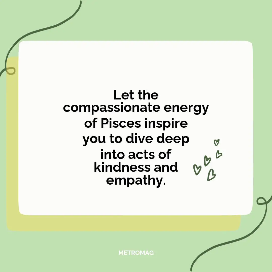 Let the compassionate energy of Pisces inspire you to dive deep into acts of kindness and empathy.