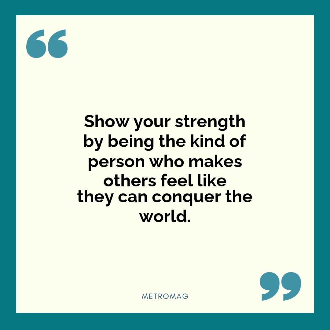 Show your strength by being the kind of person who makes others feel like they can conquer the world.