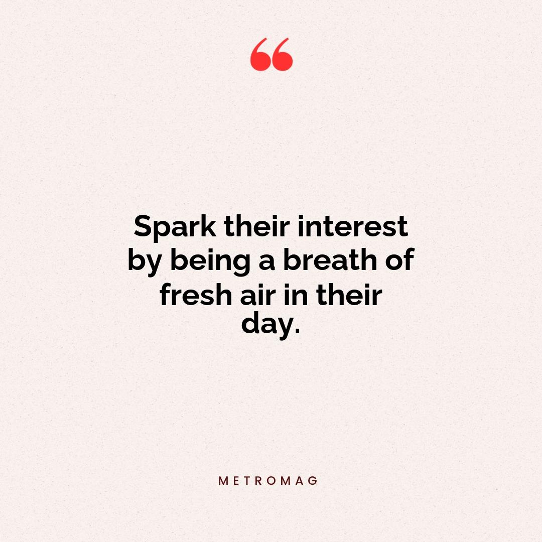 Spark their interest by being a breath of fresh air in their day.