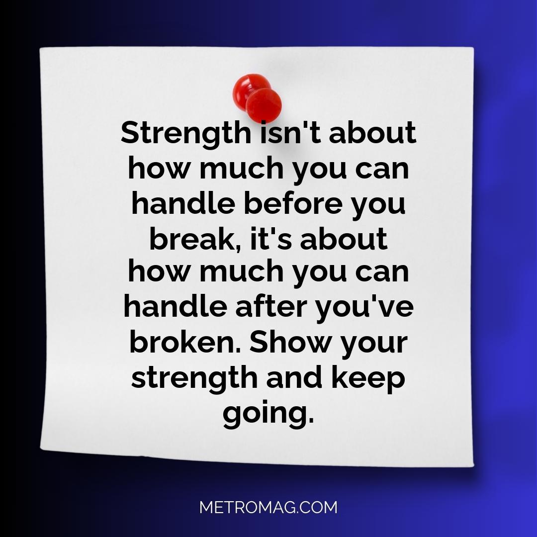 Strength isn't about how much you can handle before you break, it's about how much you can handle after you've broken. Show your strength and keep going.