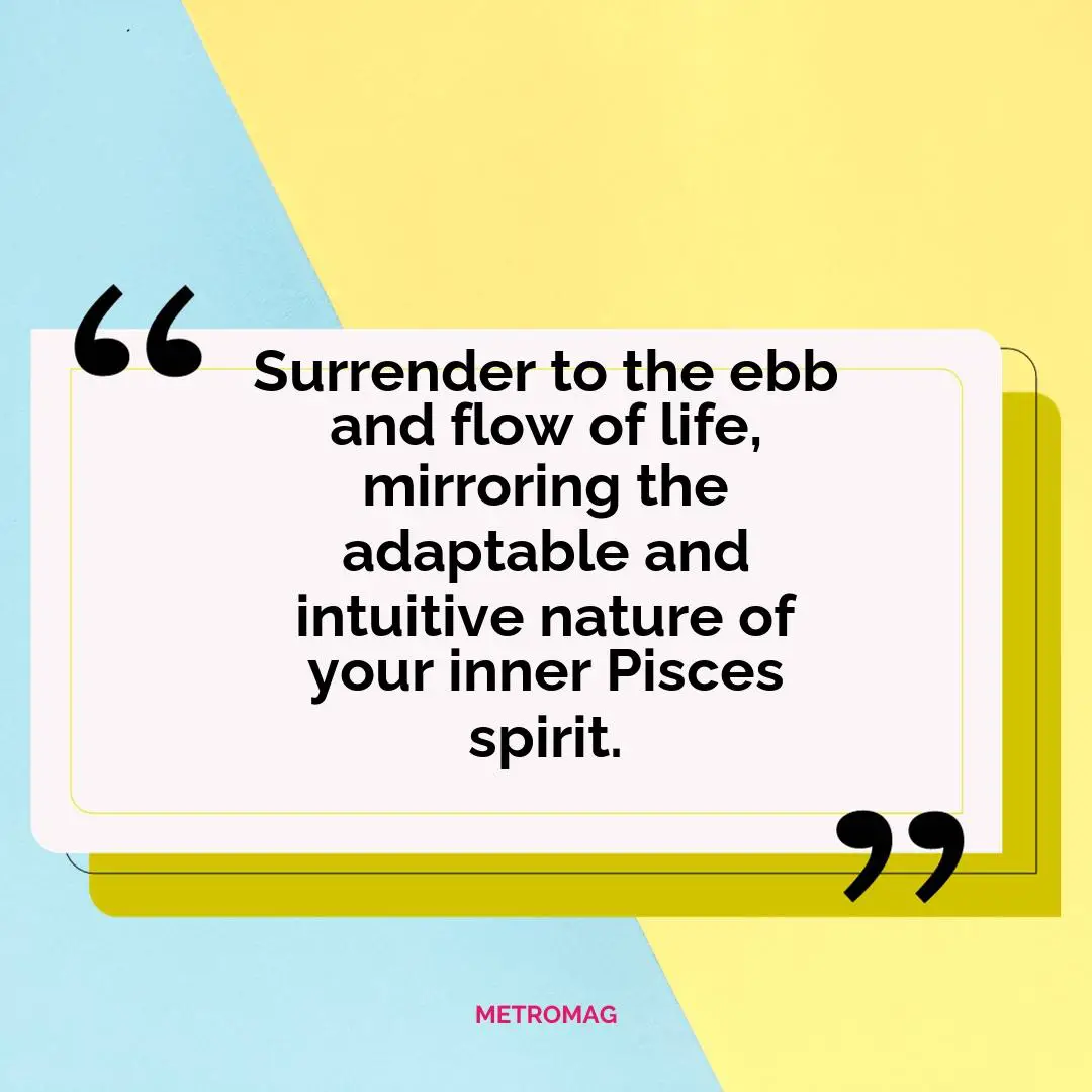 Surrender to the ebb and flow of life, mirroring the adaptable and intuitive nature of your inner Pisces spirit.