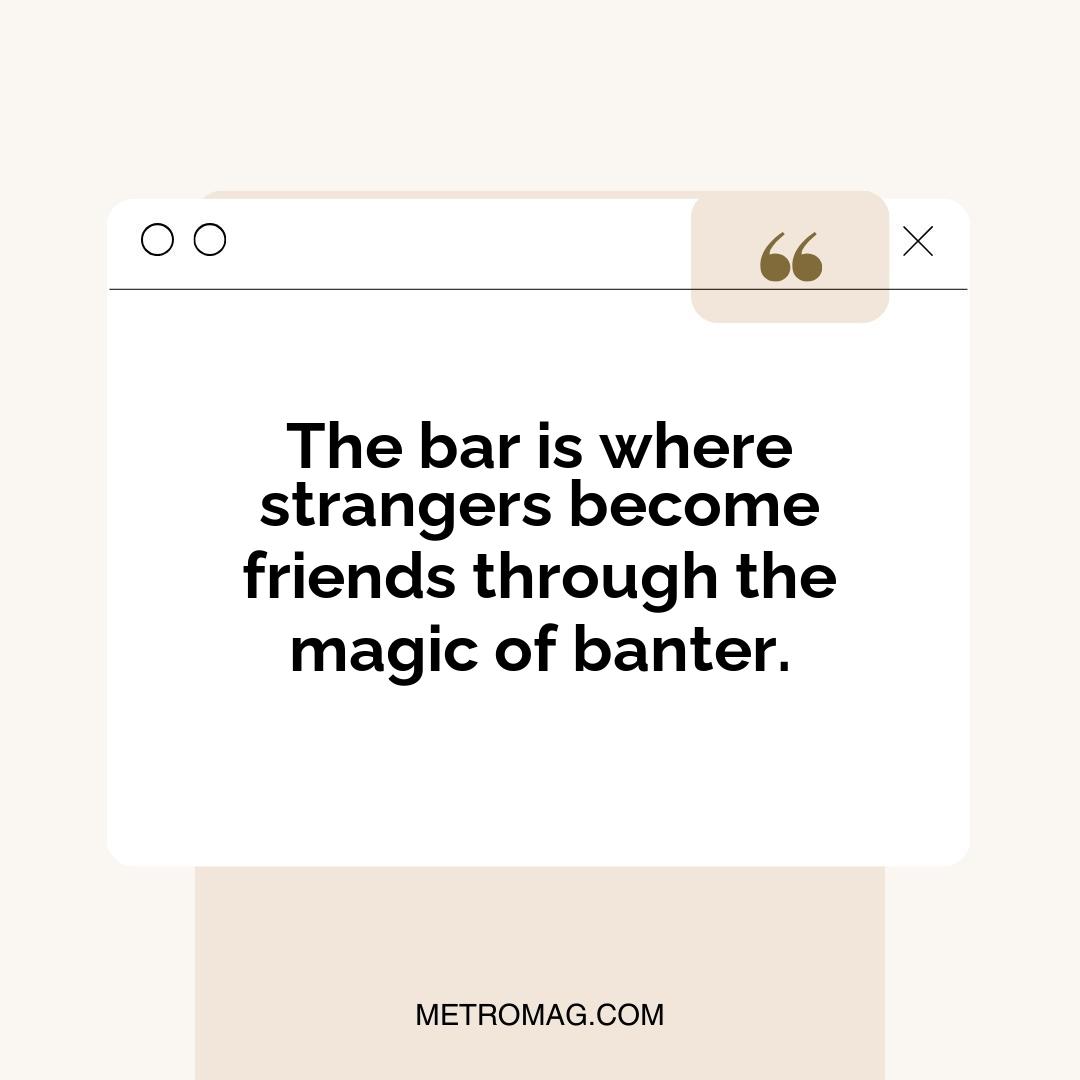 The bar is where strangers become friends through the magic of banter.
