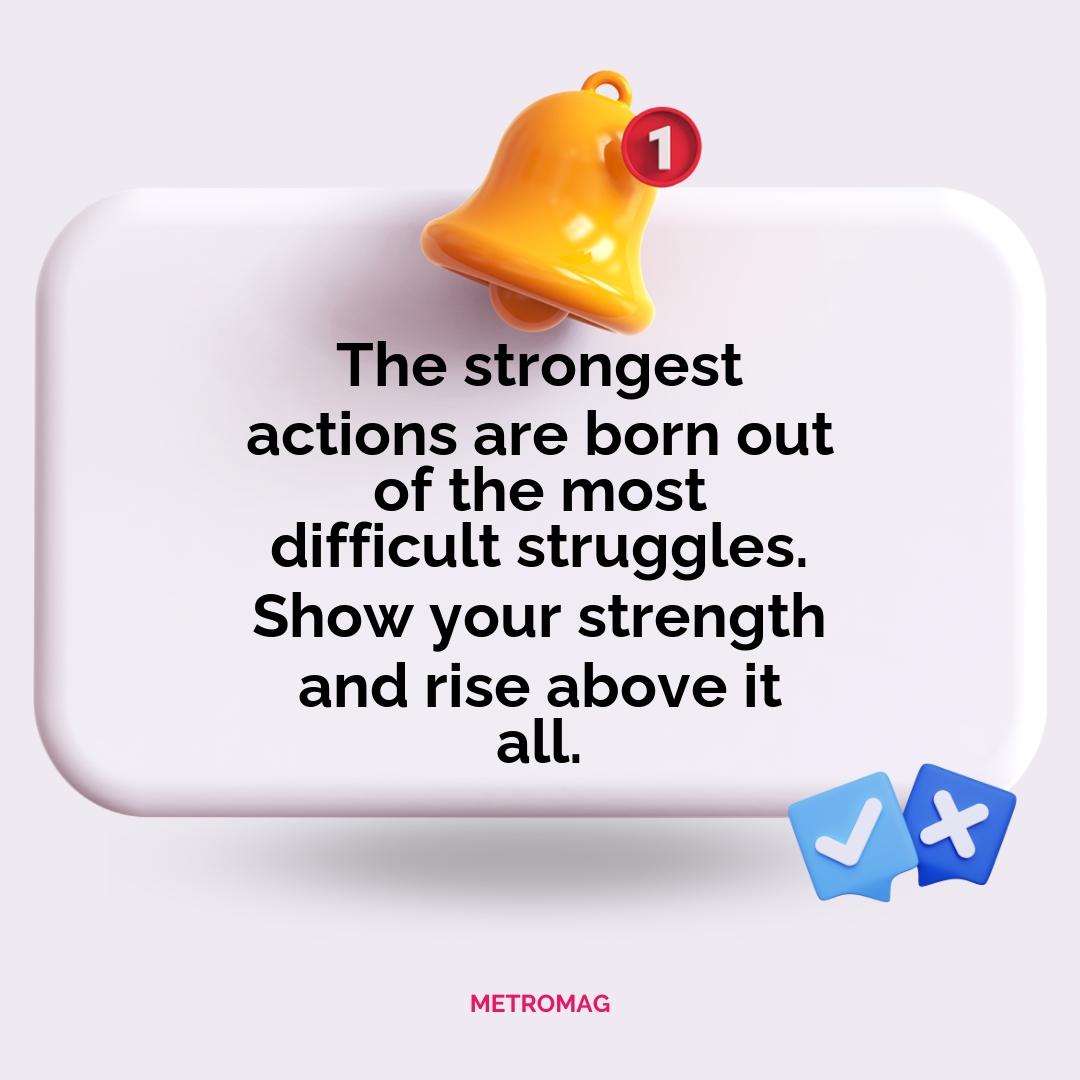 The strongest actions are born out of the most difficult struggles. Show your strength and rise above it all.