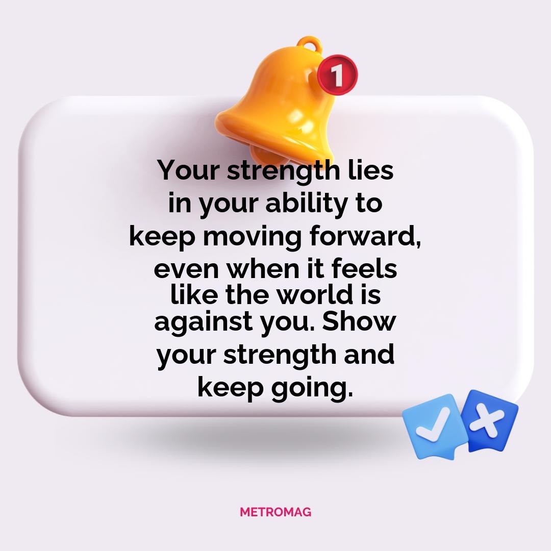 Your strength lies in your ability to keep moving forward, even when it feels like the world is against you. Show your strength and keep going.