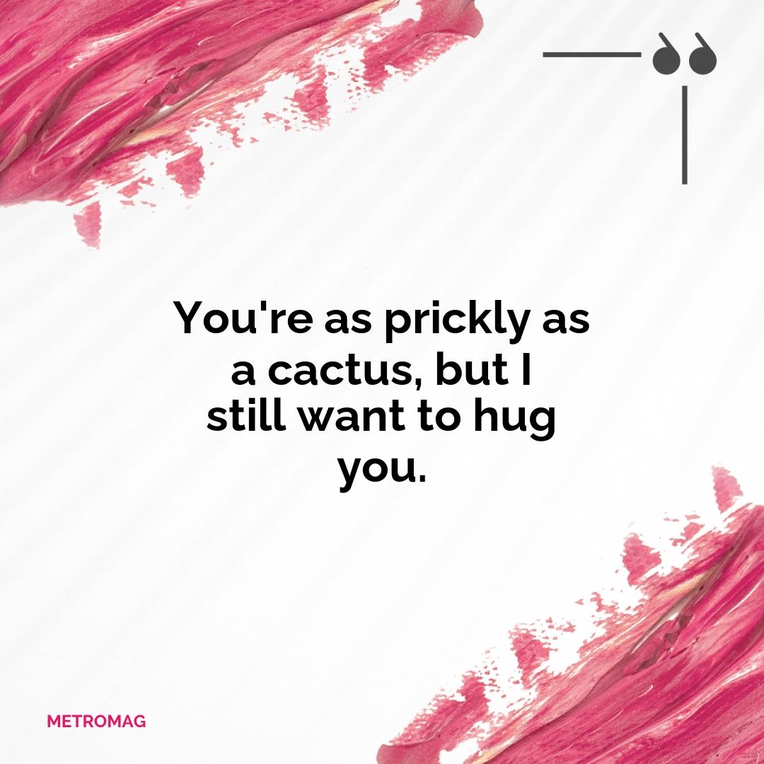 You're as prickly as a cactus, but I still want to hug you.
