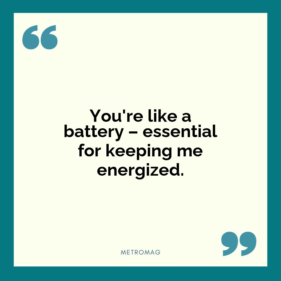 You're like a battery – essential for keeping me energized.