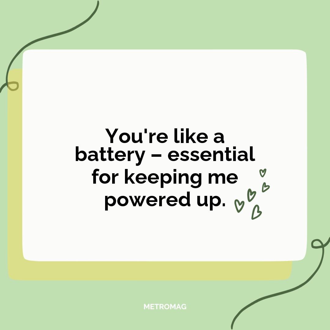 You're like a battery – essential for keeping me powered up.