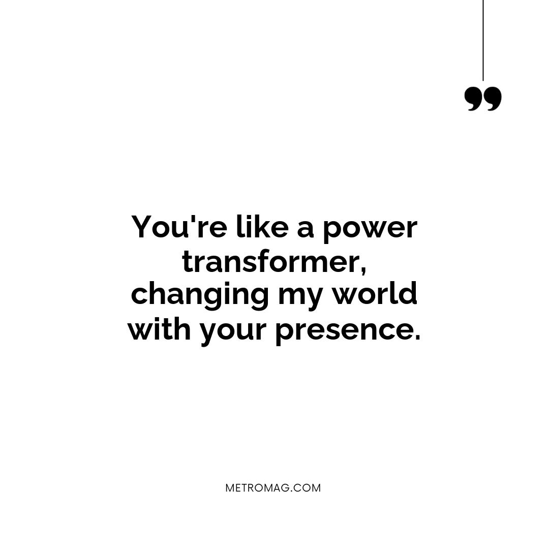 You're like a power transformer, changing my world with your presence.