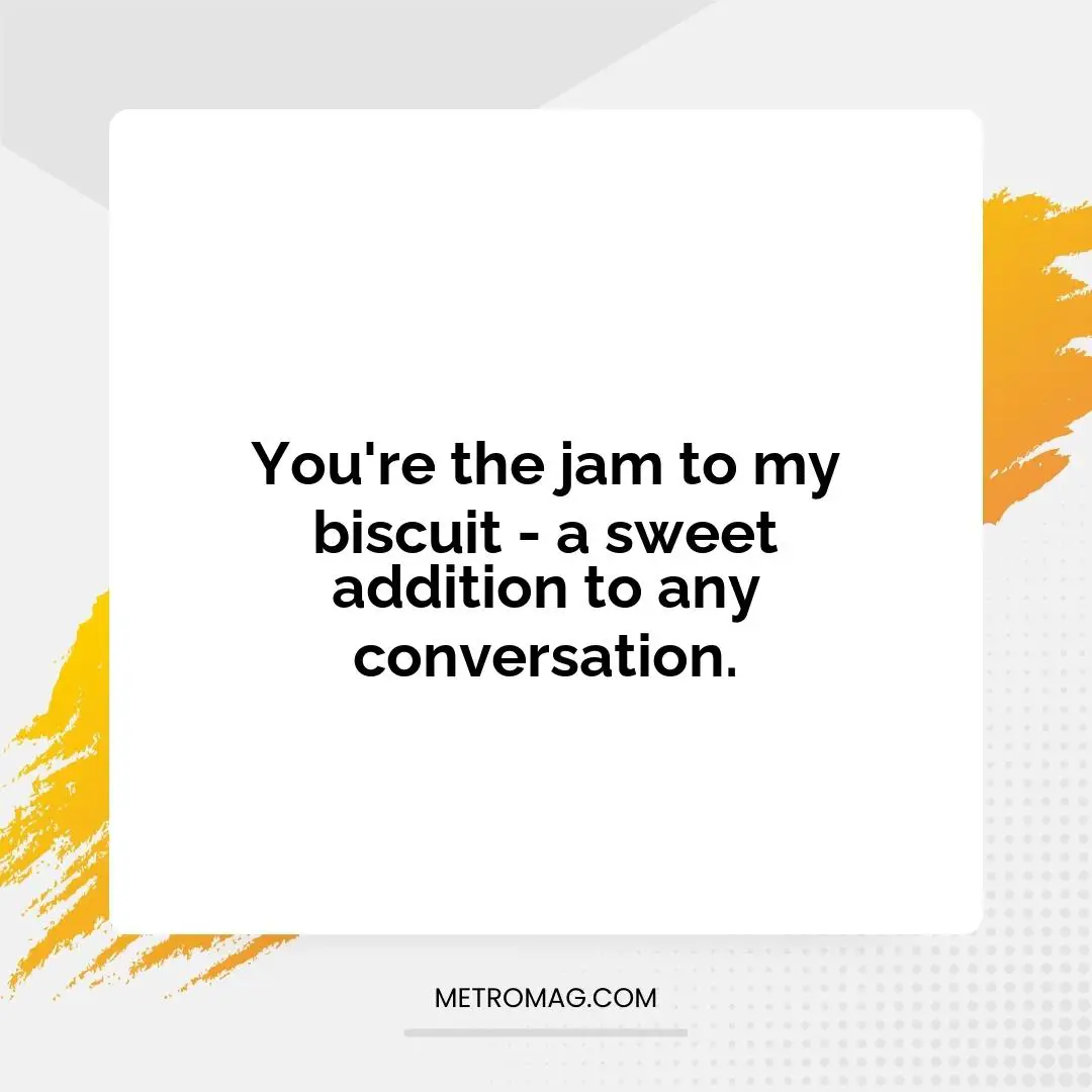 You're the jam to my biscuit - a sweet addition to any conversation.