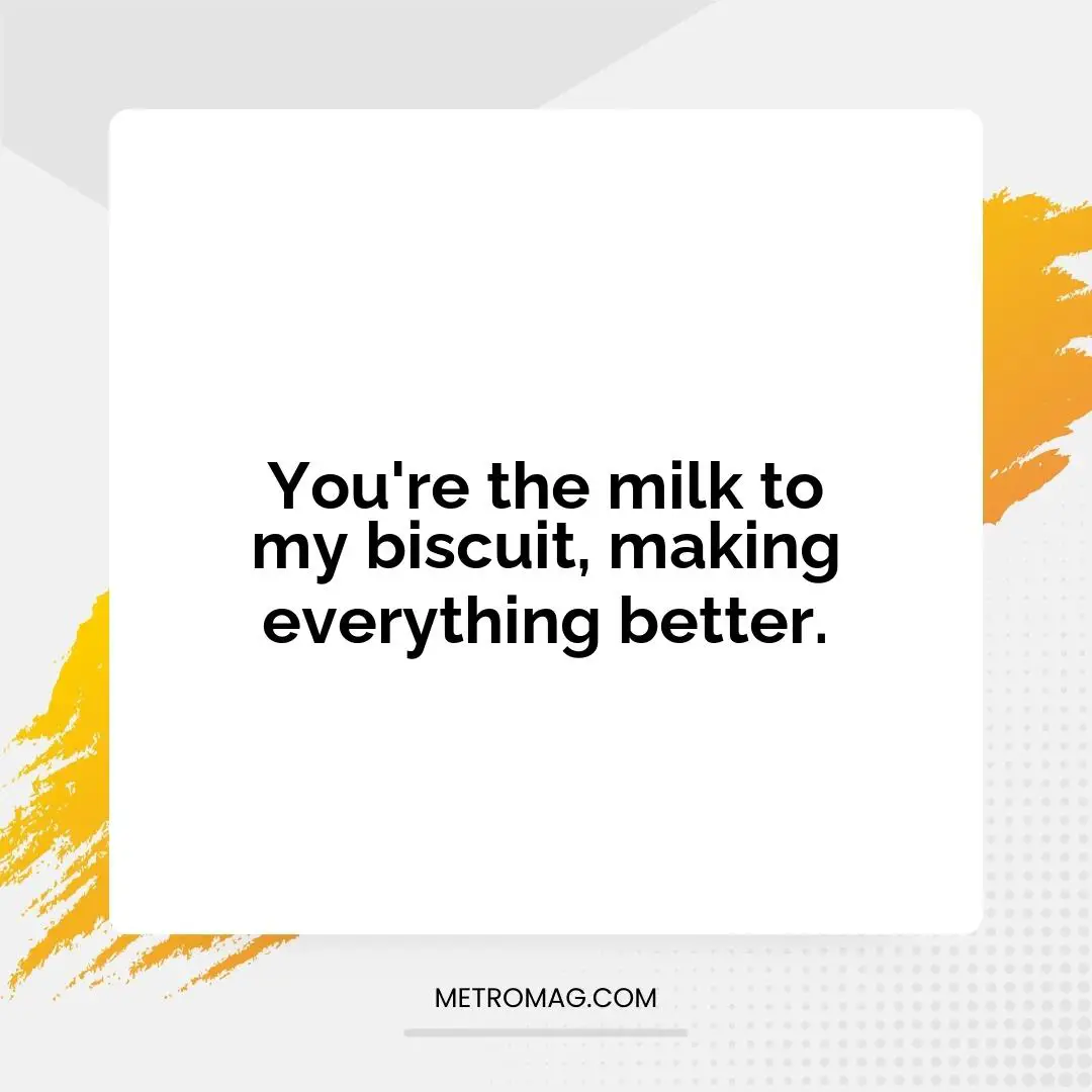 You're the milk to my biscuit, making everything better.