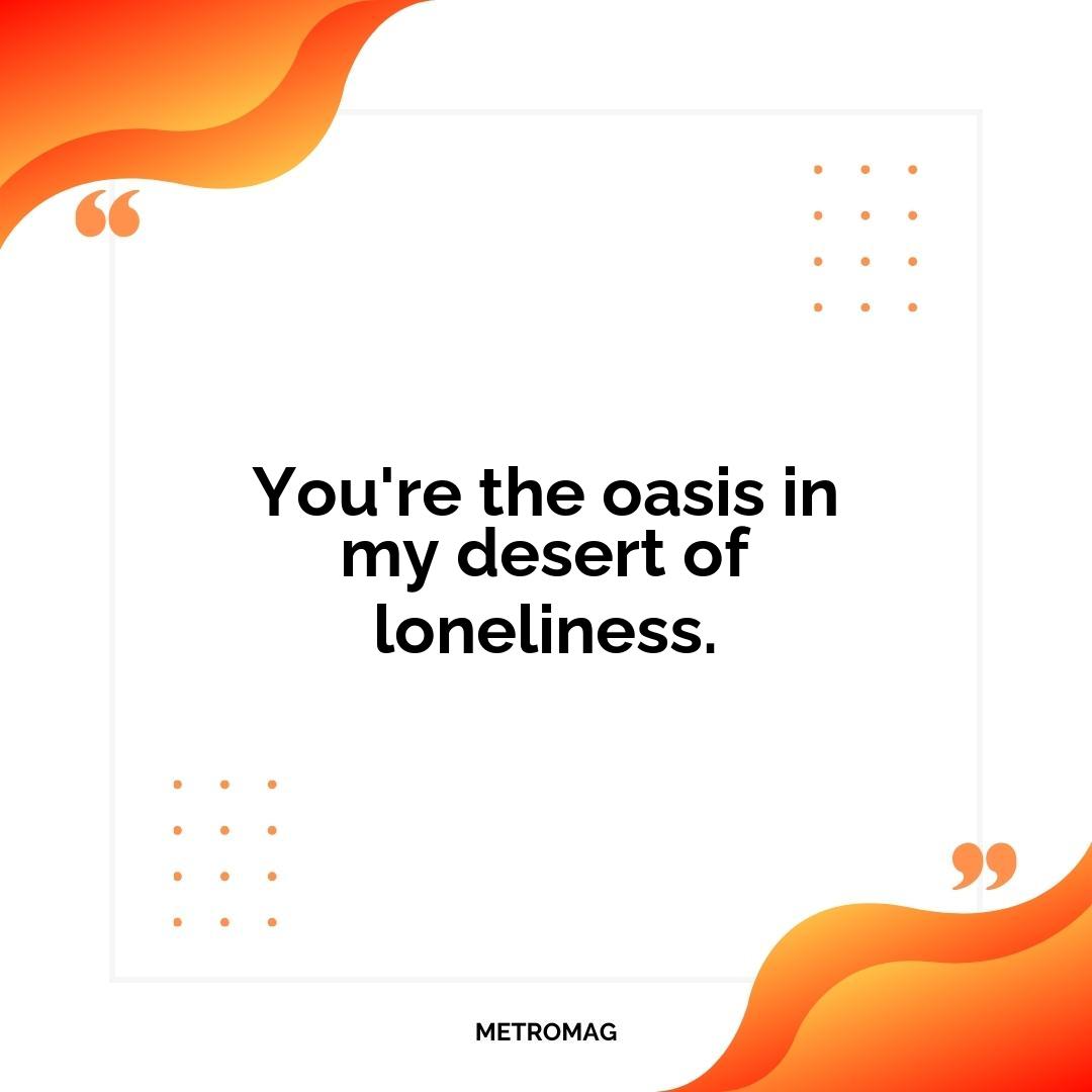 You're the oasis in my desert of loneliness.