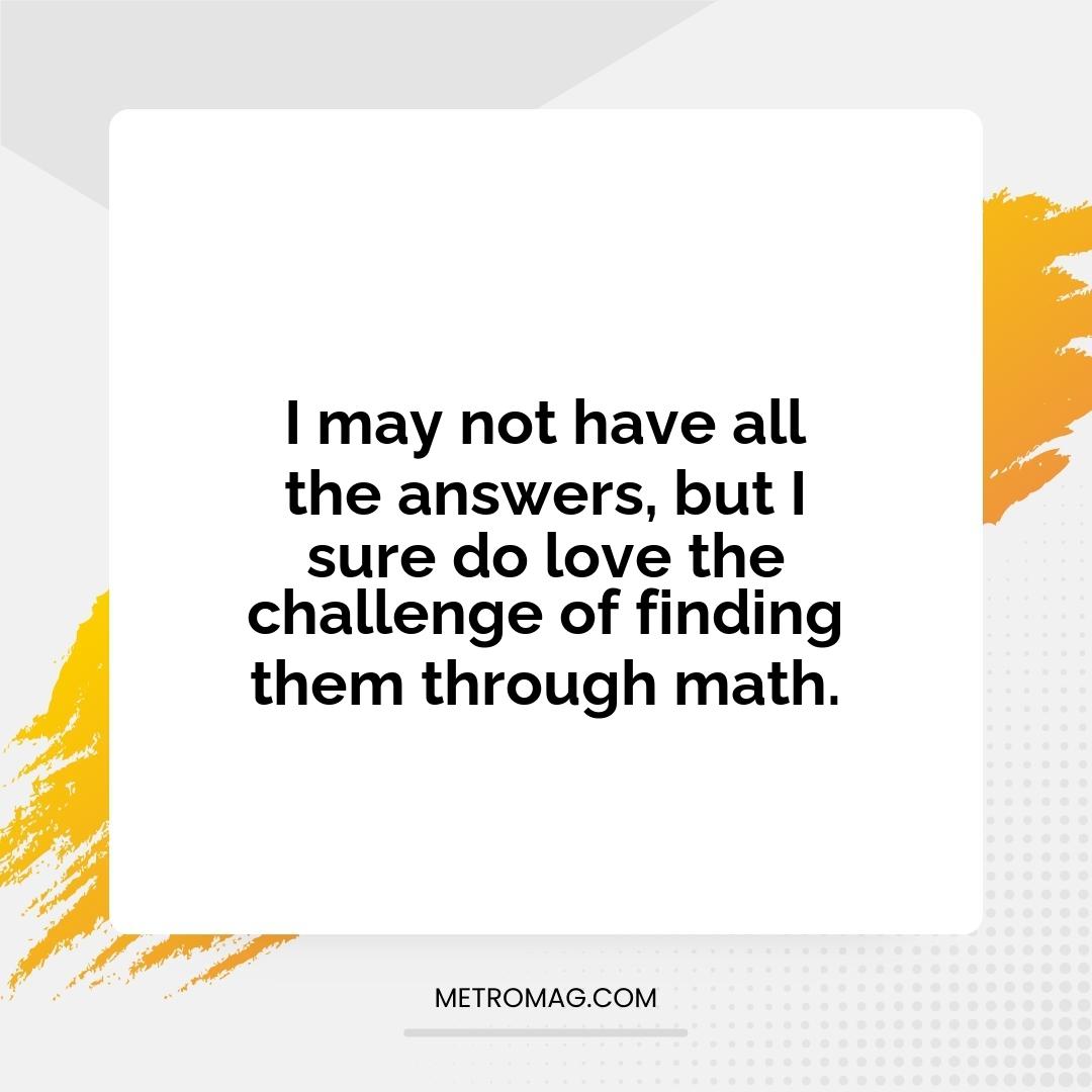 I may not have all the answers, but I sure do love the challenge of finding them through math.