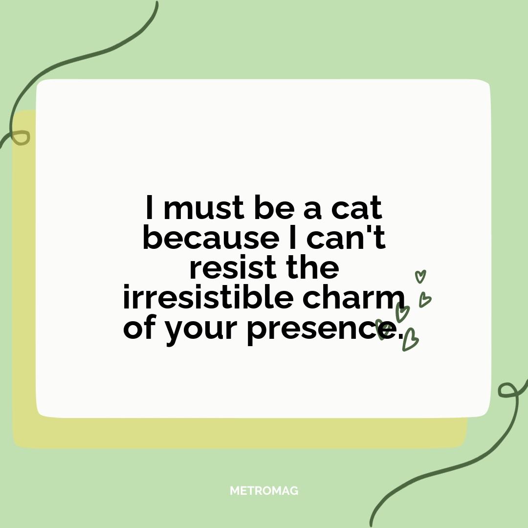 I must be a cat because I can't resist the irresistible charm of your presence.