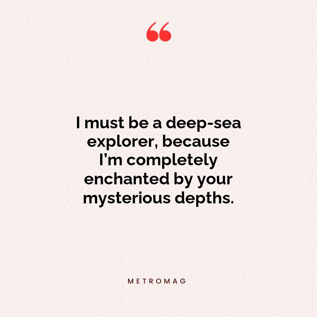 I must be a deep-sea explorer, because I’m completely enchanted by your mysterious depths.